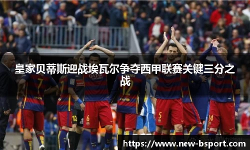 皇家贝蒂斯迎战埃瓦尔争夺西甲联赛关键三分之战